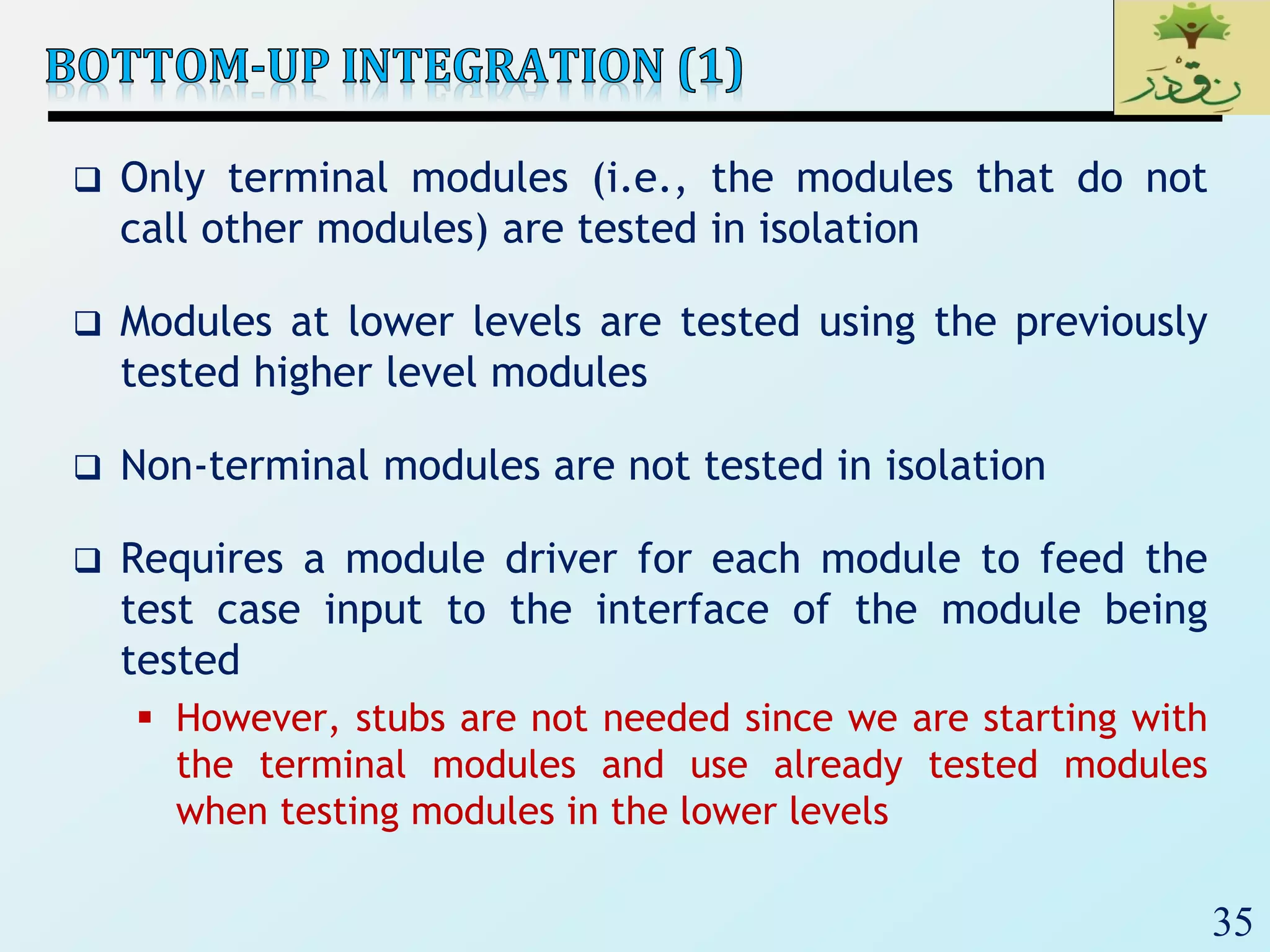 35
 Only terminal modules (i.e., the modules that do not
call other modules) are tested in isolation
 Modules at lower levels are tested using the previously
tested higher level modules
 Non-terminal modules are not tested in isolation
 Requires a module driver for each module to feed the
test case input to the interface of the module being
tested
 However, stubs are not needed since we are starting with
the terminal modules and use already tested modules
when testing modules in the lower levels
 