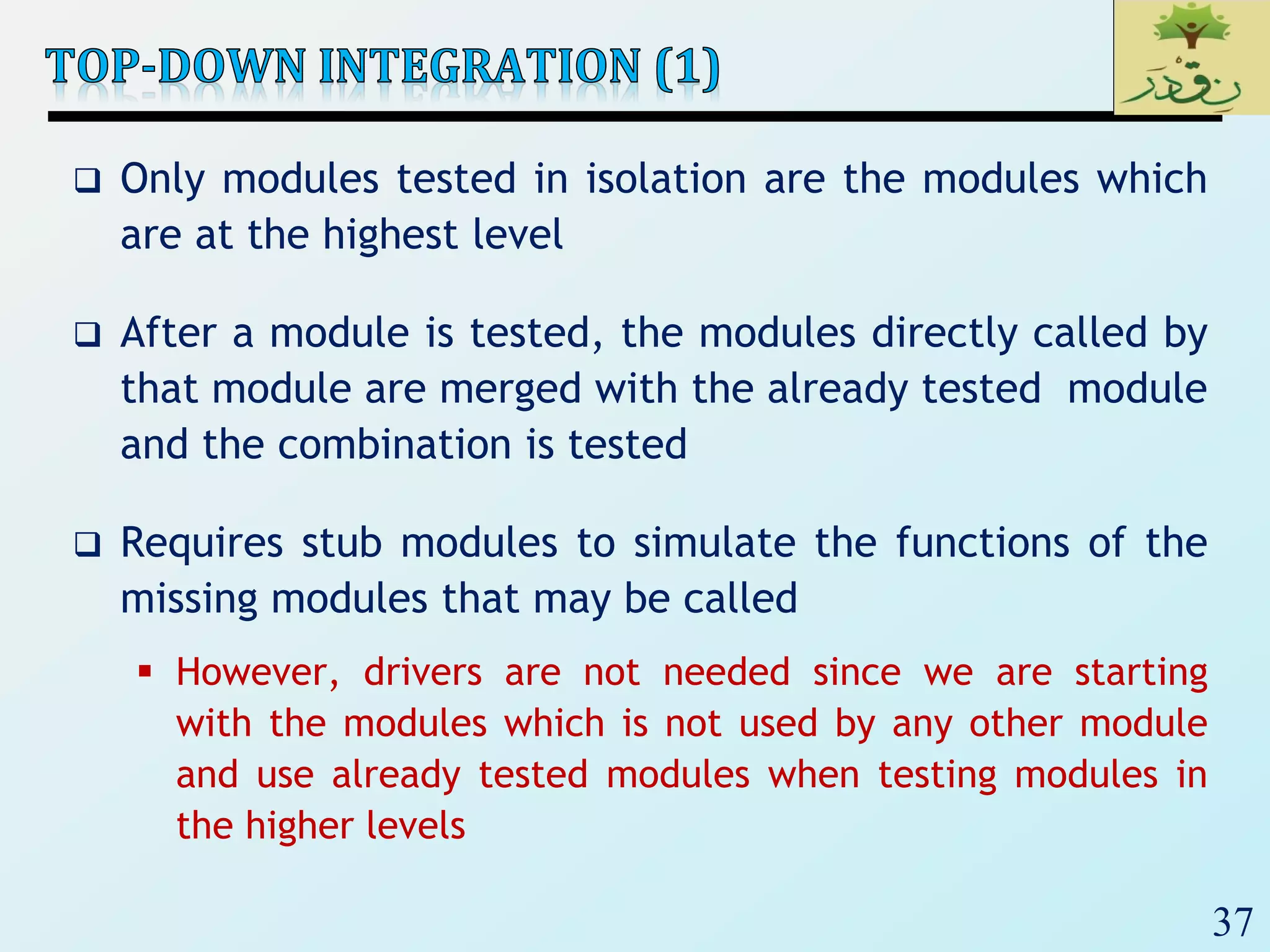 37
 Only modules tested in isolation are the modules which
are at the highest level
 After a module is tested, the modules directly called by
that module are merged with the already tested module
and the combination is tested
 Requires stub modules to simulate the functions of the
missing modules that may be called
 However, drivers are not needed since we are starting
with the modules which is not used by any other module
and use already tested modules when testing modules in
the higher levels
 
