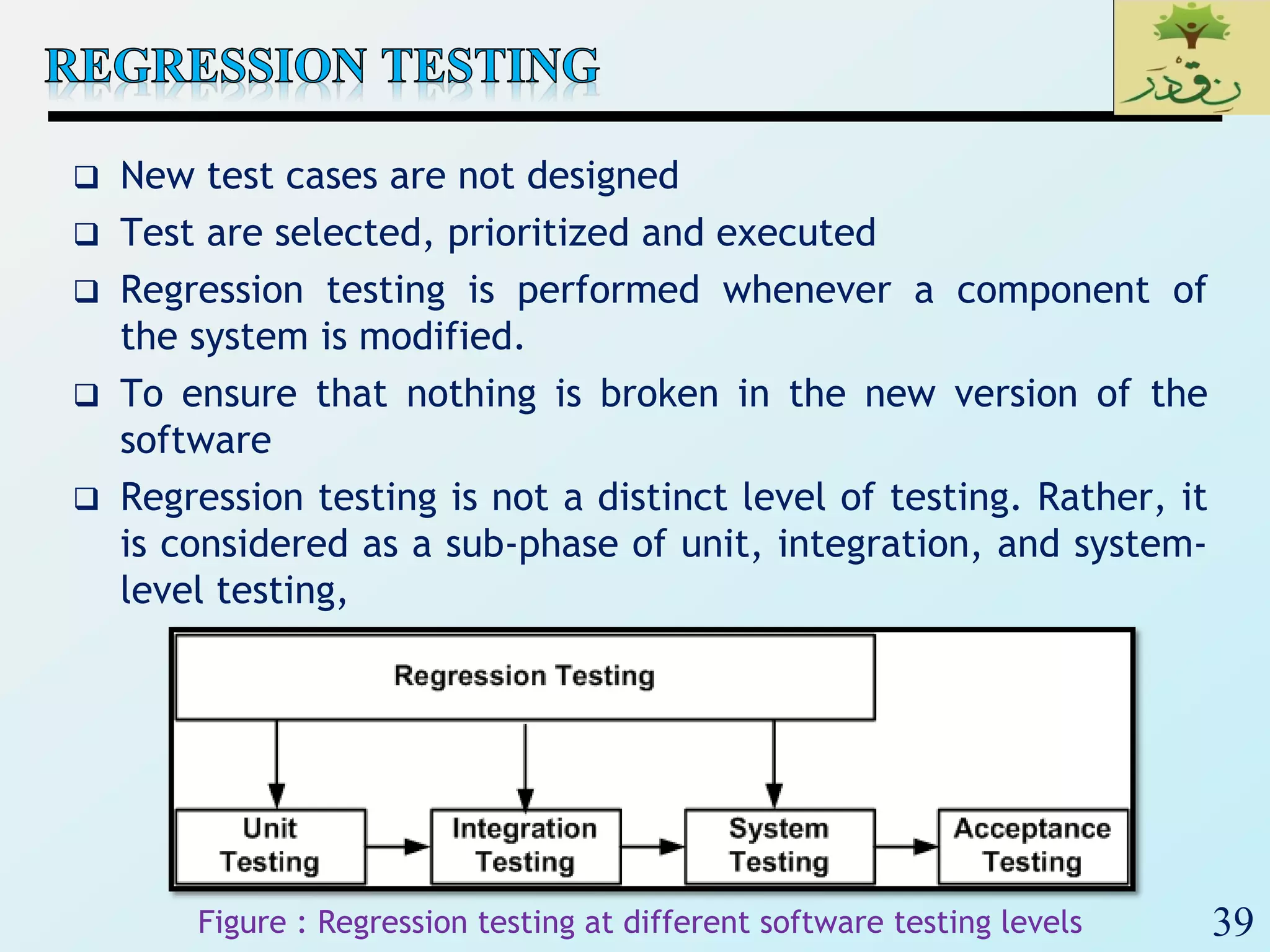 39
 New test cases are not designed
 Test are selected, prioritized and executed
 Regression testing is performed whenever a component of
the system is modified.
 To ensure that nothing is broken in the new version of the
software
 Regression testing is not a distinct level of testing. Rather, it
is considered as a sub-phase of unit, integration, and system-
level testing,
Figure : Regression testing at different software testing levels
 