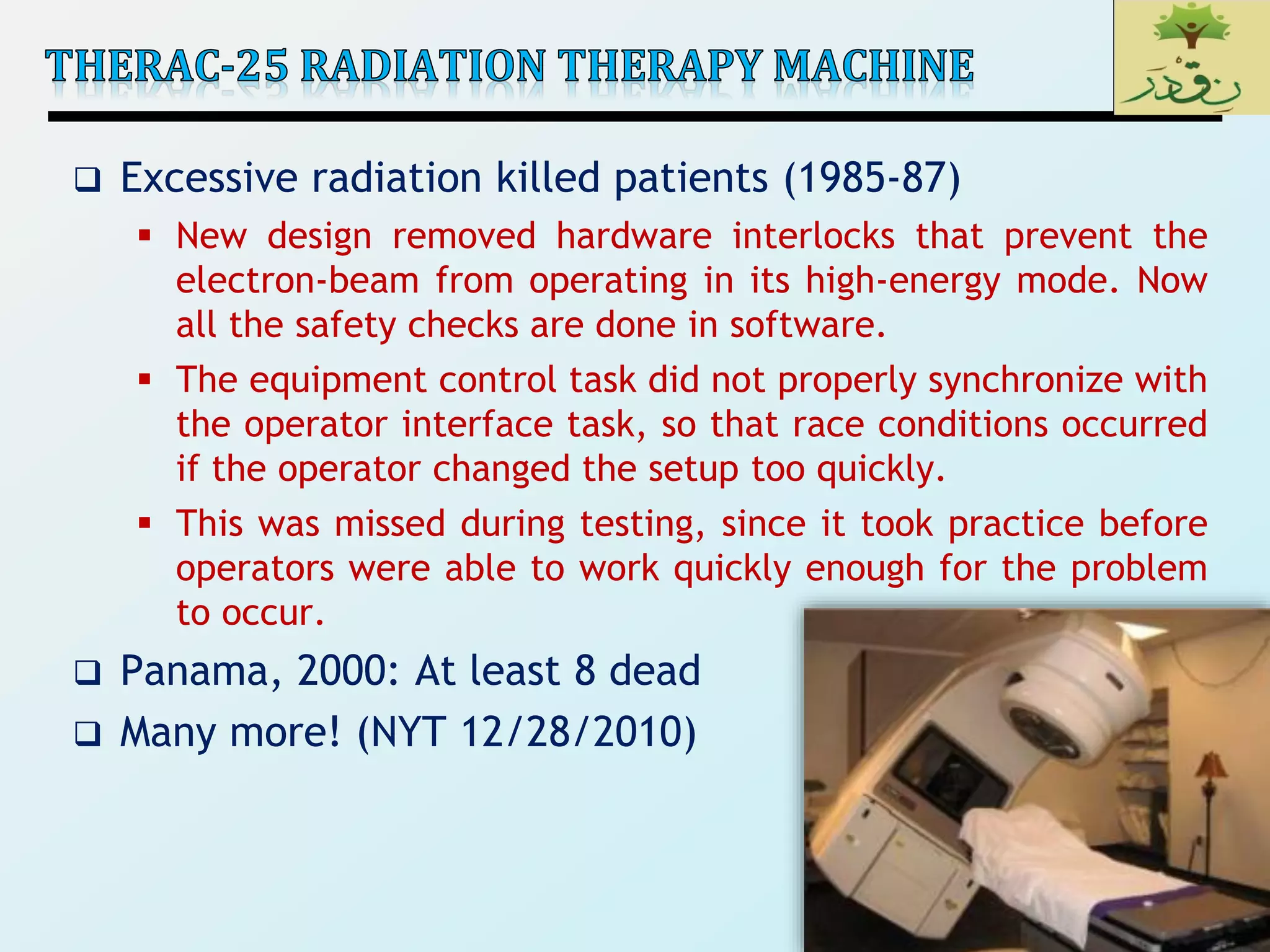 4
 Excessive radiation killed patients (1985-87)
 New design removed hardware interlocks that prevent the
electron-beam from operating in its high-energy mode. Now
all the safety checks are done in software.
 The equipment control task did not properly synchronize with
the operator interface task, so that race conditions occurred
if the operator changed the setup too quickly.
 This was missed during testing, since it took practice before
operators were able to work quickly enough for the problem
to occur.
 Panama, 2000: At least 8 dead
 Many more! (NYT 12/28/2010)
 
