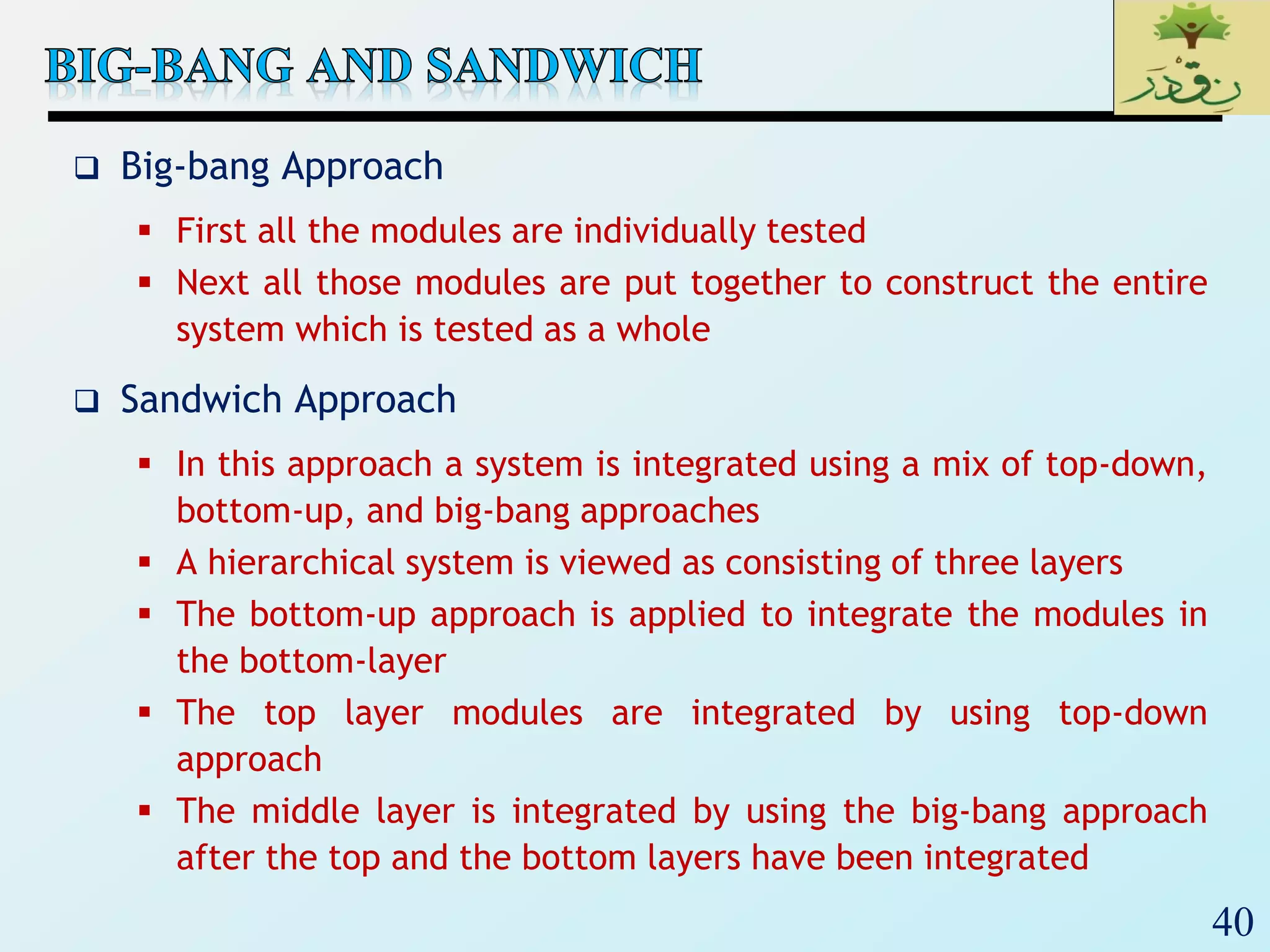 40
 Big-bang Approach
 First all the modules are individually tested
 Next all those modules are put together to construct the entire
system which is tested as a whole
 Sandwich Approach
 In this approach a system is integrated using a mix of top-down,
bottom-up, and big-bang approaches
 A hierarchical system is viewed as consisting of three layers
 The bottom-up approach is applied to integrate the modules in
the bottom-layer
 The top layer modules are integrated by using top-down
approach
 The middle layer is integrated by using the big-bang approach
after the top and the bottom layers have been integrated
 