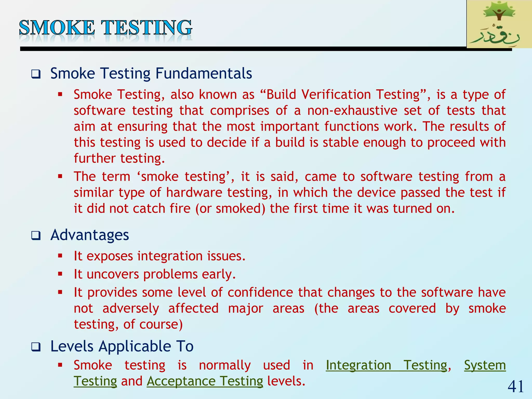 41
 Smoke Testing Fundamentals
 Smoke Testing, also known as “Build Verification Testing”, is a type of
software testing that comprises of a non-exhaustive set of tests that
aim at ensuring that the most important functions work. The results of
this testing is used to decide if a build is stable enough to proceed with
further testing.
 The term ‘smoke testing’, it is said, came to software testing from a
similar type of hardware testing, in which the device passed the test if
it did not catch fire (or smoked) the first time it was turned on.
 Advantages
 It exposes integration issues.
 It uncovers problems early.
 It provides some level of confidence that changes to the software have
not adversely affected major areas (the areas covered by smoke
testing, of course)
 Levels Applicable To
 Smoke testing is normally used in Integration Testing, System
Testing and Acceptance Testing levels.
 