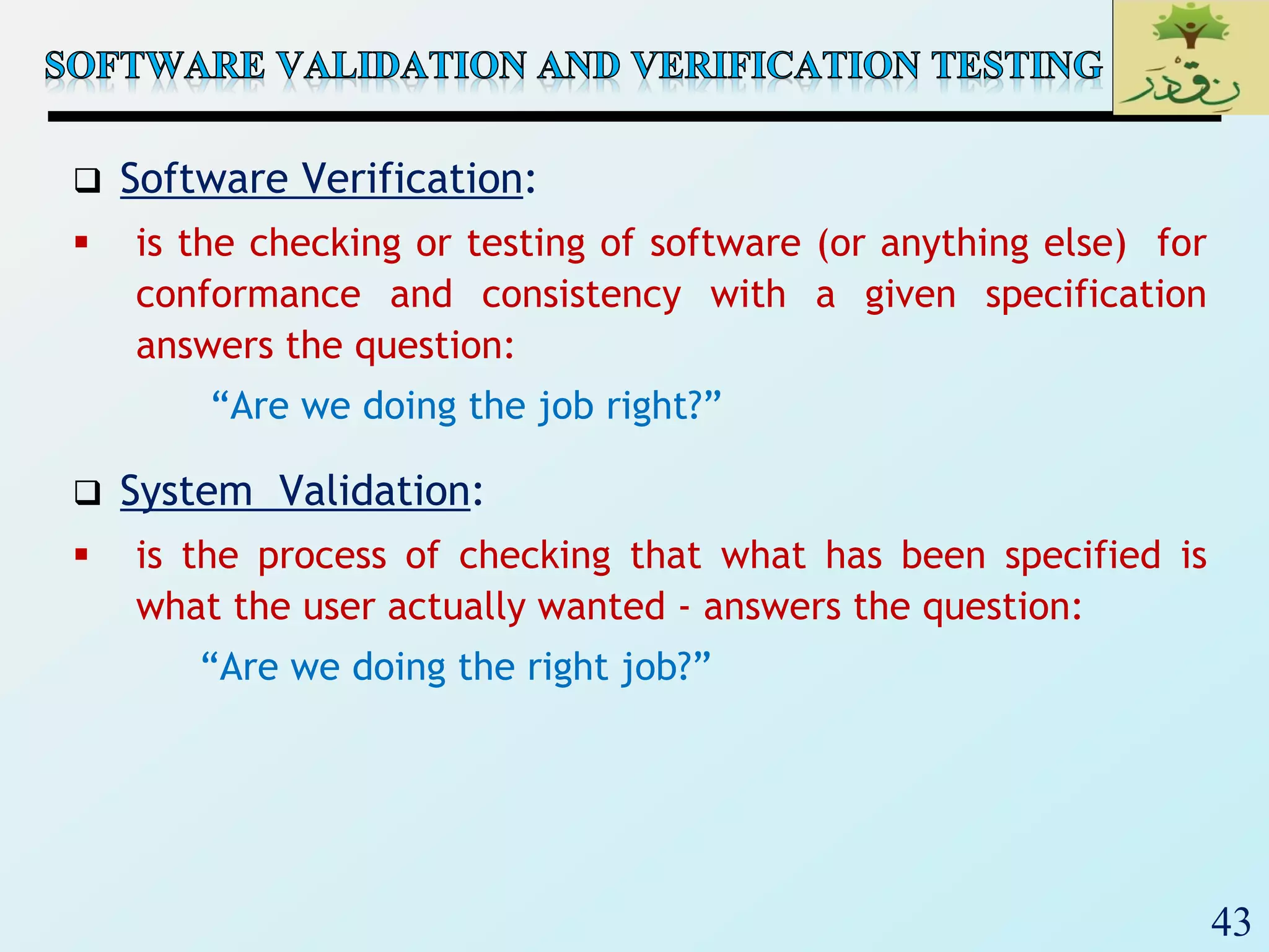 43
 Software Verification:
 is the checking or testing of software (or anything else) for
conformance and consistency with a given specification
answers the question:
“Are we doing the job right?”
 System Validation:
 is the process of checking that what has been specified is
what the user actually wanted - answers the question:
“Are we doing the right job?”
 