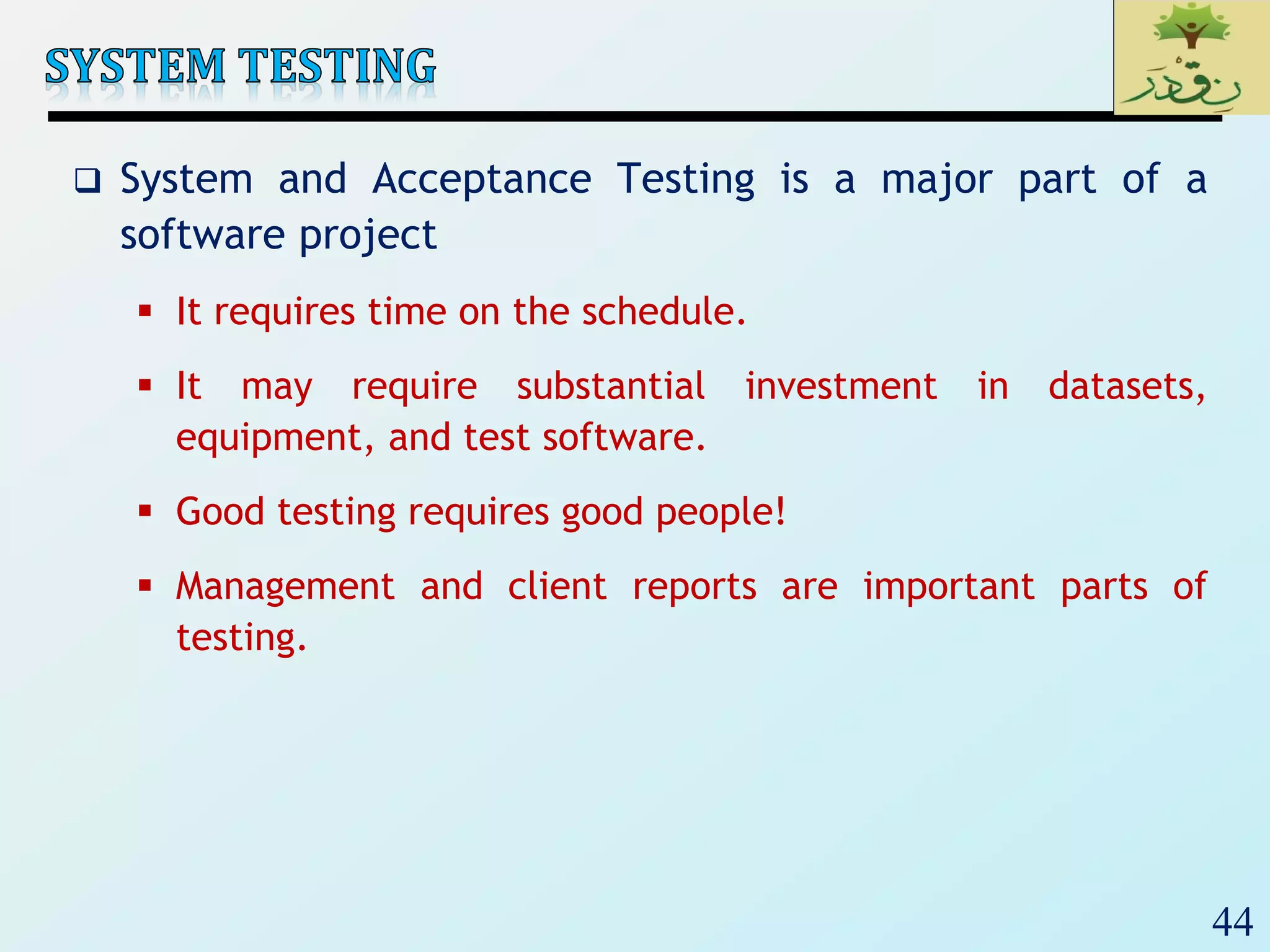44
 System and Acceptance Testing is a major part of a
software project
 It requires time on the schedule.
 It may require substantial investment in datasets,
equipment, and test software.
 Good testing requires good people!
 Management and client reports are important parts of
testing.
 
