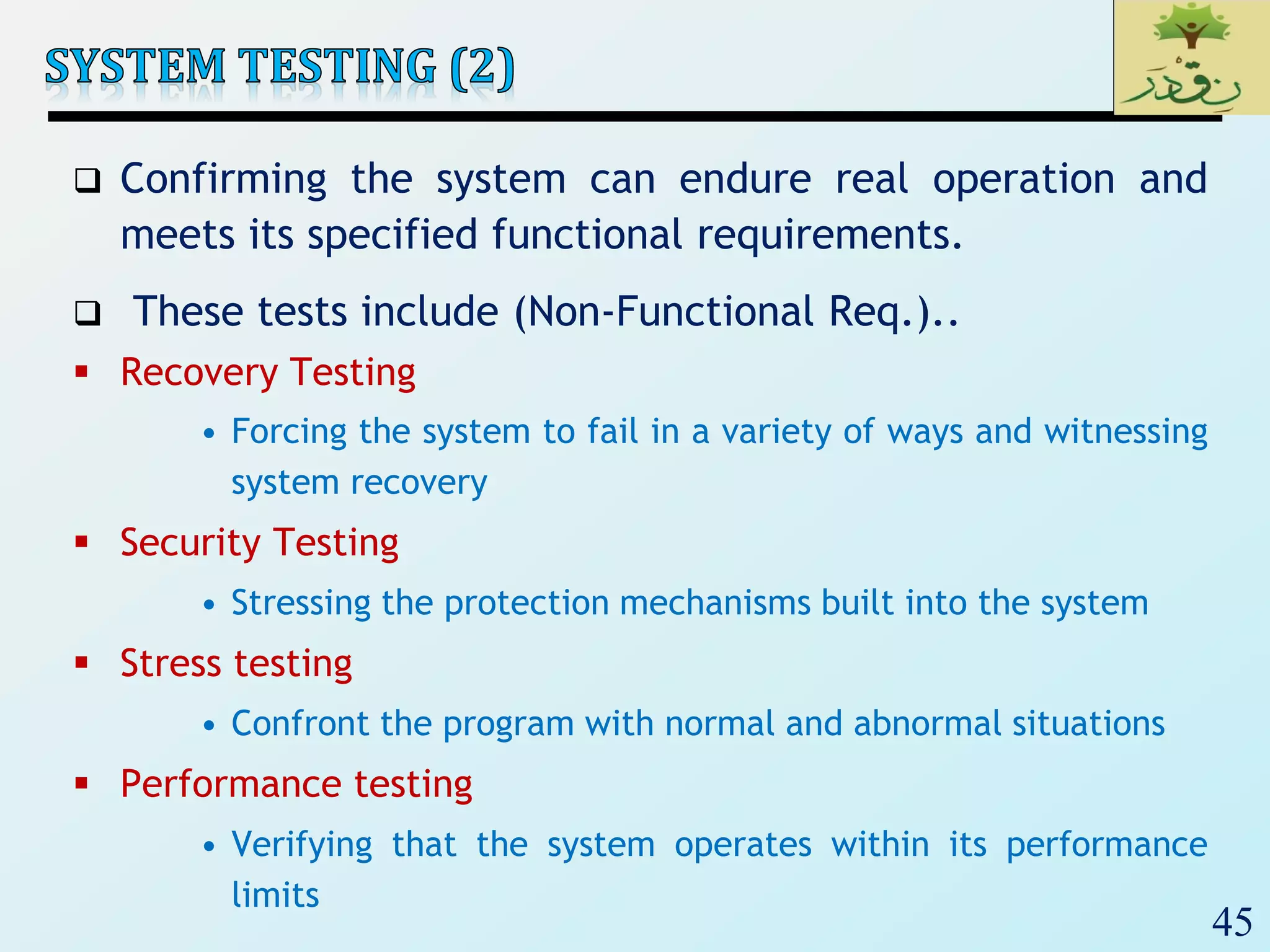 45
 Confirming the system can endure real operation and
meets its specified functional requirements.
 These tests include (Non-Functional Req.)..
 Recovery Testing
• Forcing the system to fail in a variety of ways and witnessing
system recovery
 Security Testing
• Stressing the protection mechanisms built into the system
 Stress testing
• Confront the program with normal and abnormal situations
 Performance testing
• Verifying that the system operates within its performance
limits
 