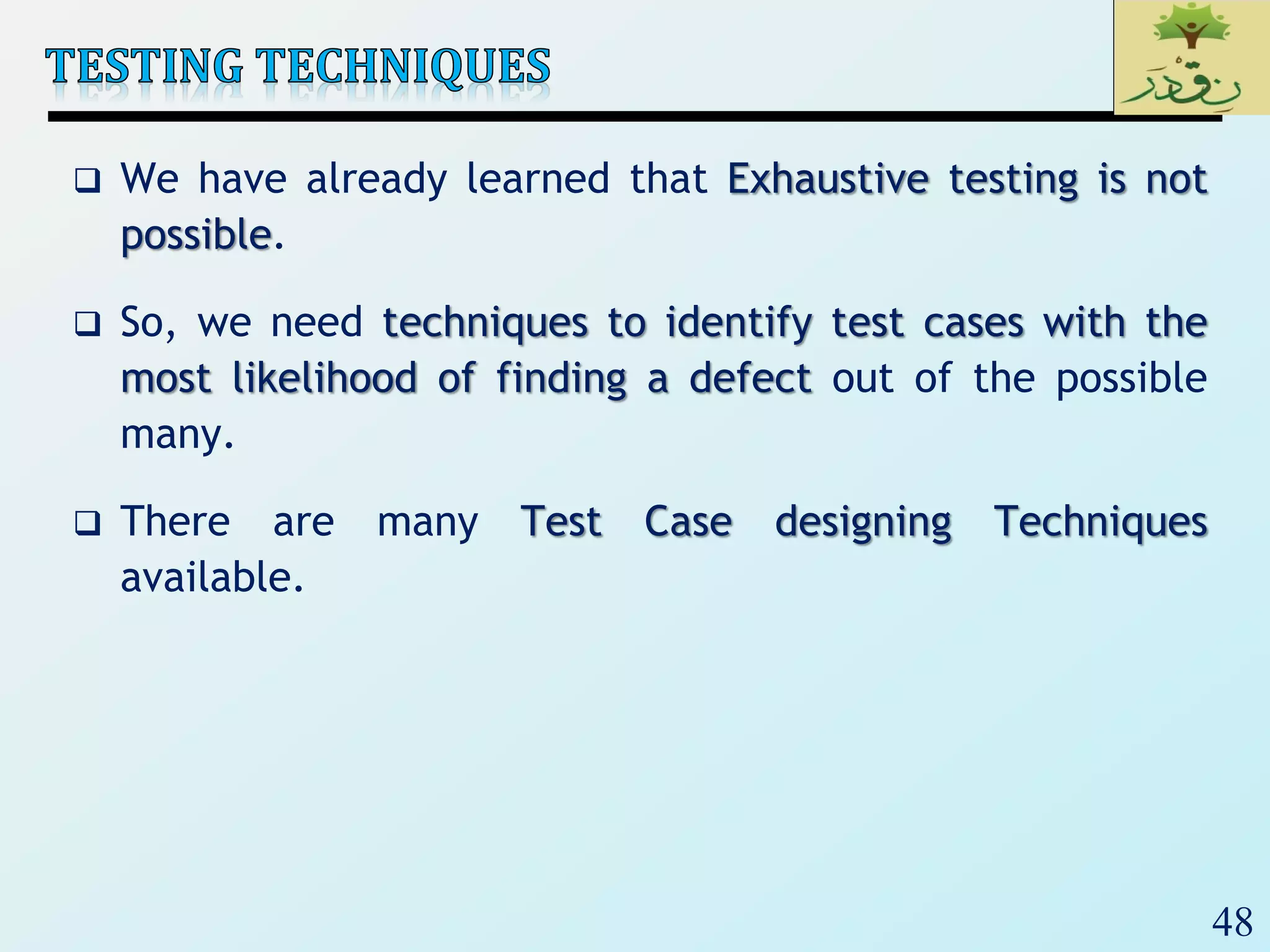 48
 We have already learned that Exhaustive testing is not
possible.
 So, we need techniques to identify test cases with the
most likelihood of finding a defect out of the possible
many.
 There are many Test Case designing Techniques
available.
 