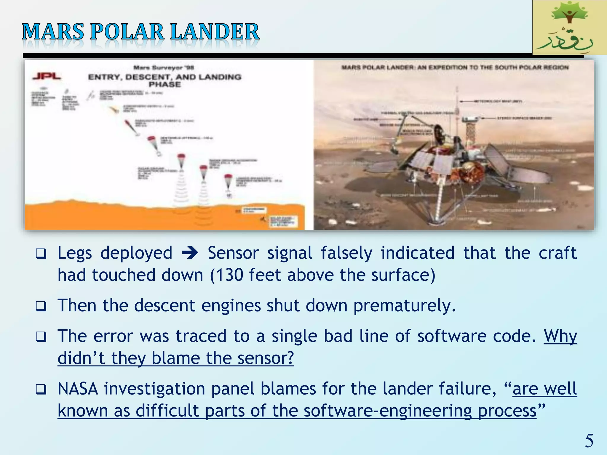 5
 Legs deployed  Sensor signal falsely indicated that the craft
had touched down (130 feet above the surface)
 Then the descent engines shut down prematurely.
 The error was traced to a single bad line of software code. Why
didn’t they blame the sensor?
 NASA investigation panel blames for the lander failure, “are well
known as difficult parts of the software-engineering process”
 