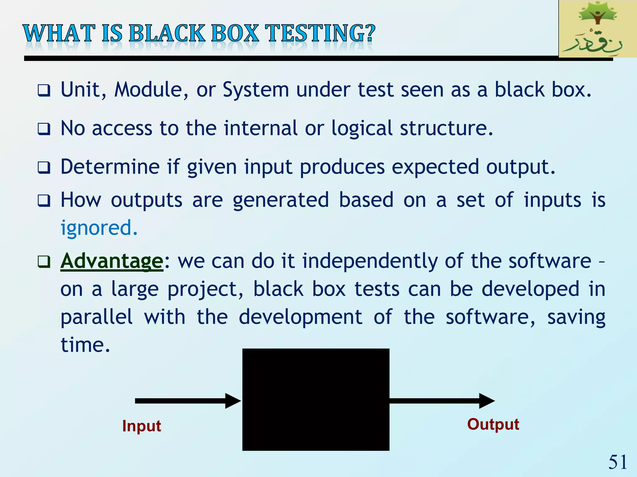 51
 Unit, Module, or System under test seen as a black box.
 No access to the internal or logical structure.
 Determine if given input produces expected output.
 How outputs are generated based on a set of inputs is
ignored.
 Advantage: we can do it independently of the software –
on a large project, black box tests can be developed in
parallel with the development of the software, saving
time.
Input Output
 