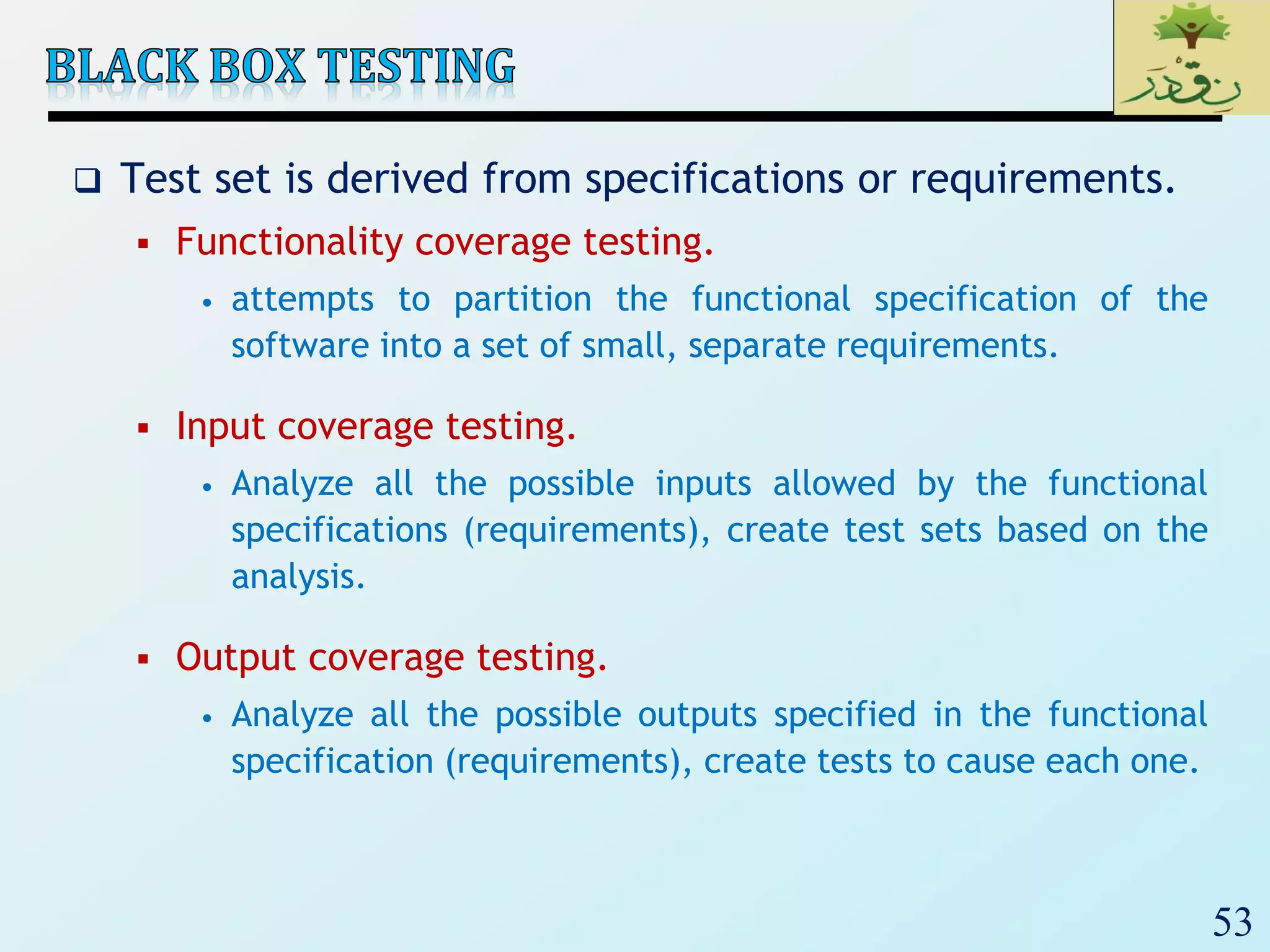 53
 Test set is derived from specifications or requirements.
 Functionality coverage testing.
• attempts to partition the functional specification of the
software into a set of small, separate requirements.
 Input coverage testing.
• Analyze all the possible inputs allowed by the functional
specifications (requirements), create test sets based on the
analysis.
 Output coverage testing.
• Analyze all the possible outputs specified in the functional
specification (requirements), create tests to cause each one.
 