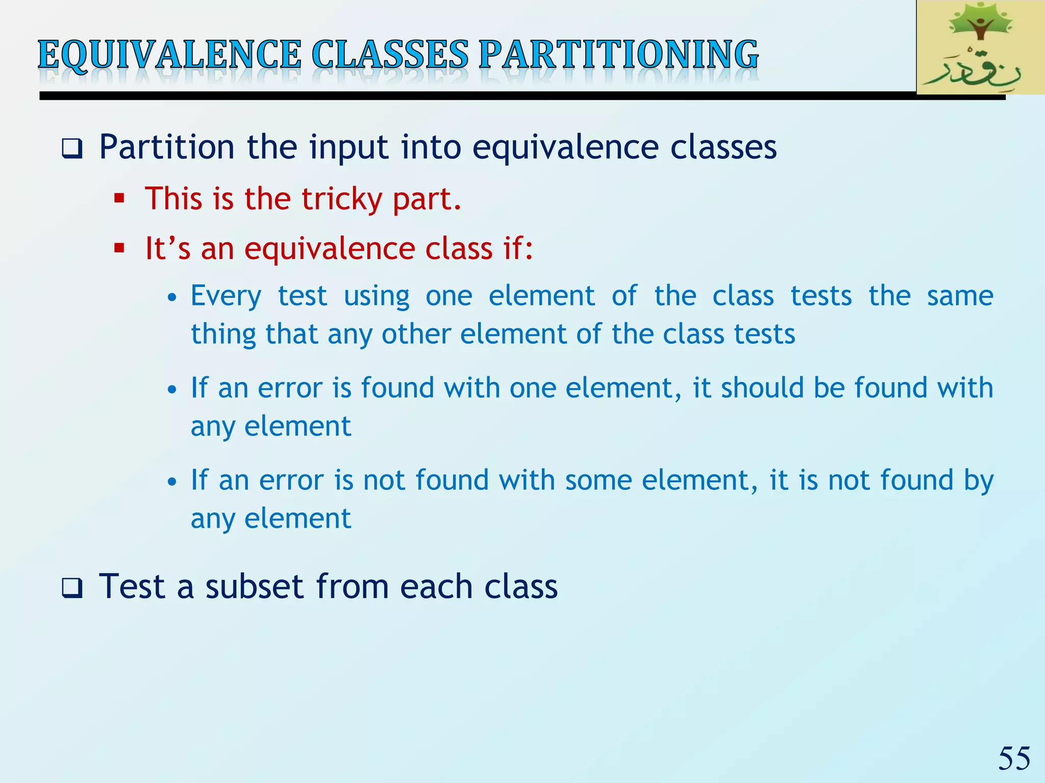 55
 Partition the input into equivalence classes
 This is the tricky part.
 It’s an equivalence class if:
• Every test using one element of the class tests the same
thing that any other element of the class tests
• If an error is found with one element, it should be found with
any element
• If an error is not found with some element, it is not found by
any element
 Test a subset from each class
 