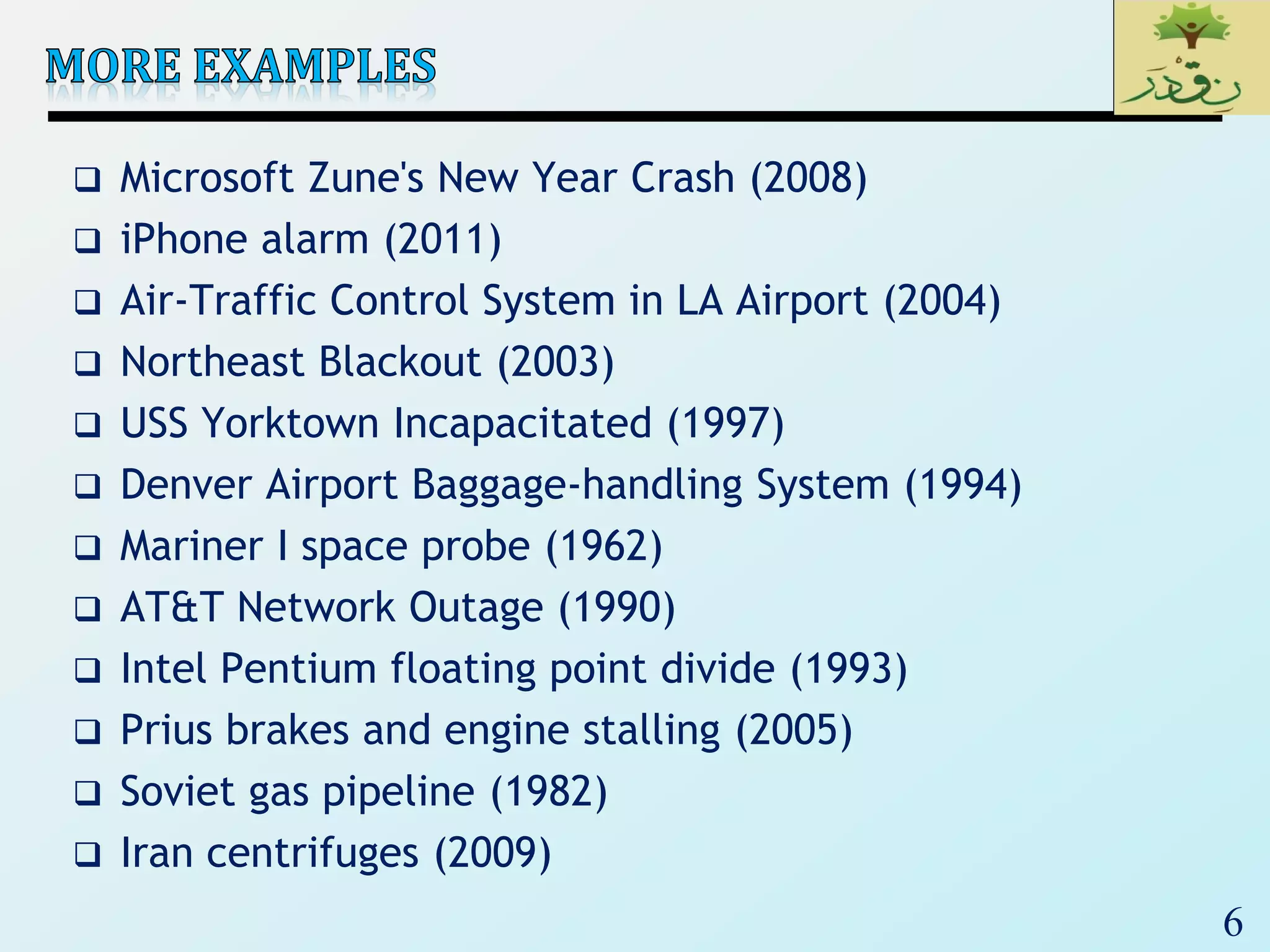 6
 Microsoft Zune's New Year Crash (2008)
 iPhone alarm (2011)
 Air-Traffic Control System in LA Airport (2004)
 Northeast Blackout (2003)
 USS Yorktown Incapacitated (1997)
 Denver Airport Baggage-handling System (1994)
 Mariner I space probe (1962)
 AT&T Network Outage (1990)
 Intel Pentium floating point divide (1993)
 Prius brakes and engine stalling (2005)
 Soviet gas pipeline (1982)
 Iran centrifuges (2009)
 