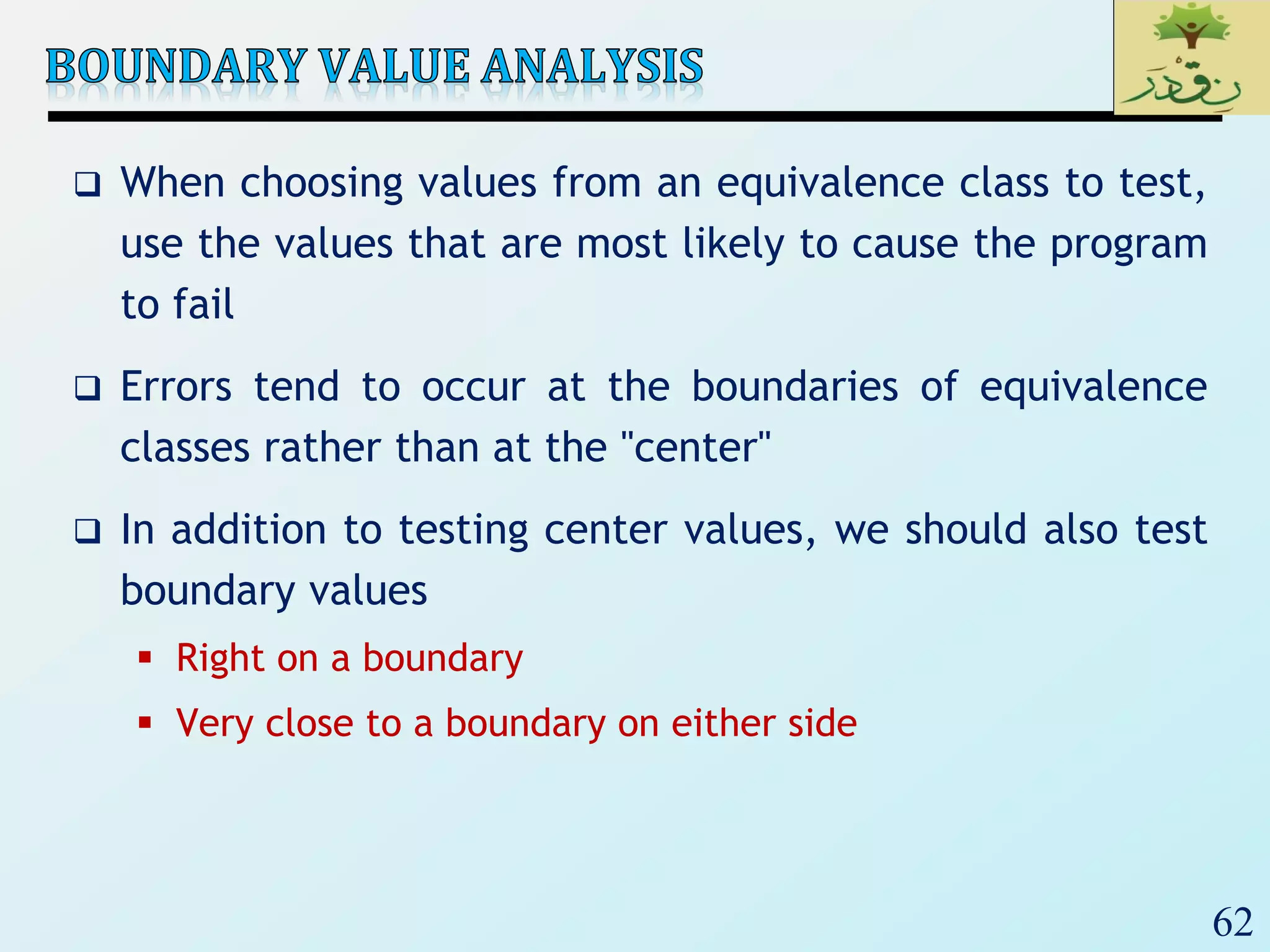 62
 When choosing values from an equivalence class to test,
use the values that are most likely to cause the program
to fail
 Errors tend to occur at the boundaries of equivalence
classes rather than at the "center"
 In addition to testing center values, we should also test
boundary values
 Right on a boundary
 Very close to a boundary on either side
 