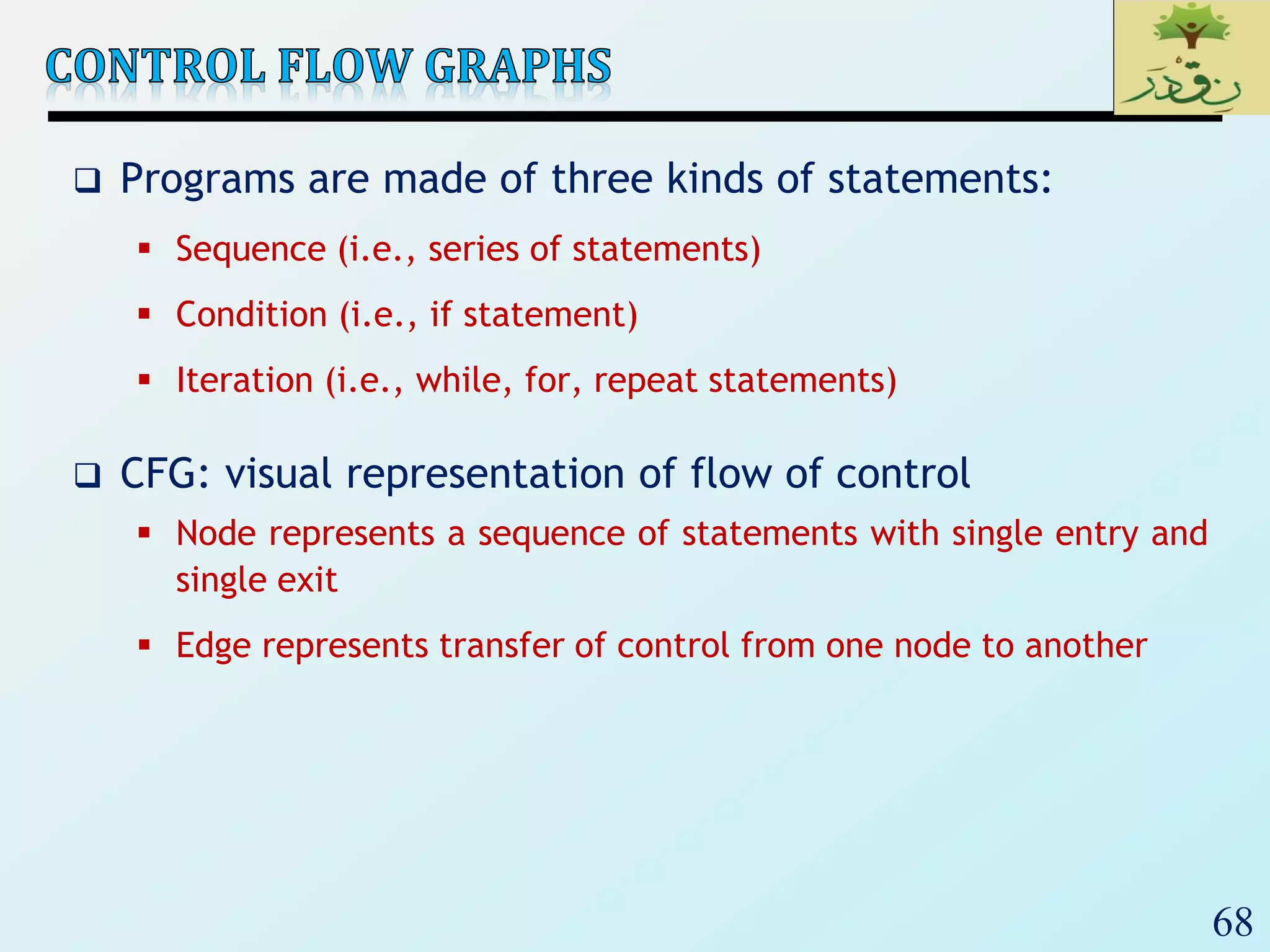 68
 Programs are made of three kinds of statements:
 Sequence (i.e., series of statements)
 Condition (i.e., if statement)
 Iteration (i.e., while, for, repeat statements)
 CFG: visual representation of flow of control
 Node represents a sequence of statements with single entry and
single exit
 Edge represents transfer of control from one node to another
 