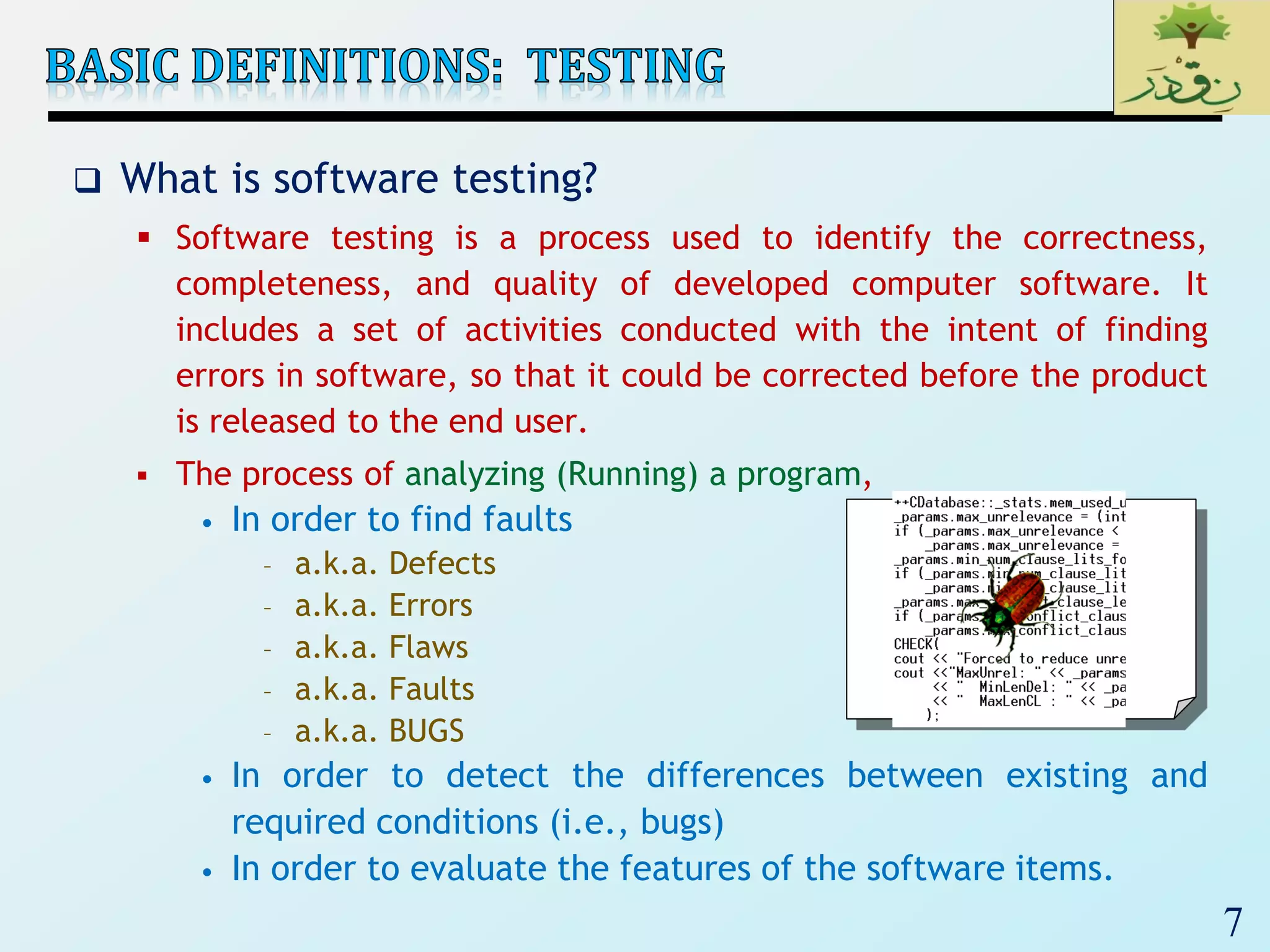 7
 What is software testing?
 Software testing is a process used to identify the correctness,
completeness, and quality of developed computer software. It
includes a set of activities conducted with the intent of finding
errors in software, so that it could be corrected before the product
is released to the end user.
 The process of analyzing (Running) a program,
• In order to find faults
– a.k.a. Defects
– a.k.a. Errors
– a.k.a. Flaws
– a.k.a. Faults
– a.k.a. BUGS
• In order to detect the differences between existing and
required conditions (i.e., bugs)
• In order to evaluate the features of the software items.
 