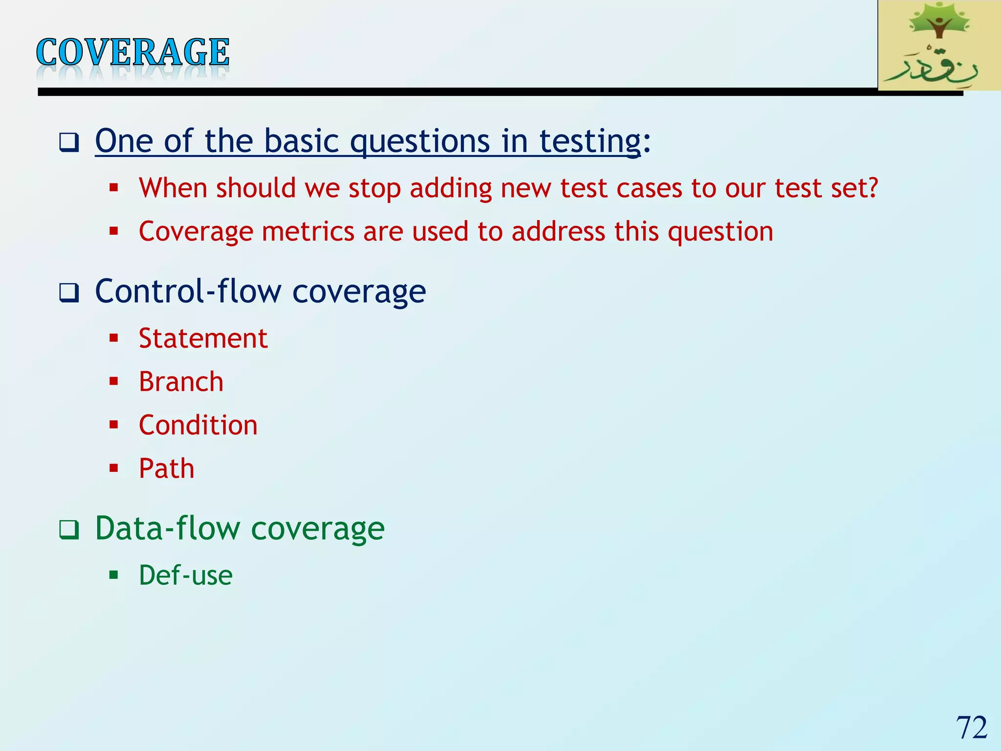 72
 One of the basic questions in testing:
 When should we stop adding new test cases to our test set?
 Coverage metrics are used to address this question
 Control-flow coverage
 Statement
 Branch
 Condition
 Path
 Data-flow coverage
 Def-use
 