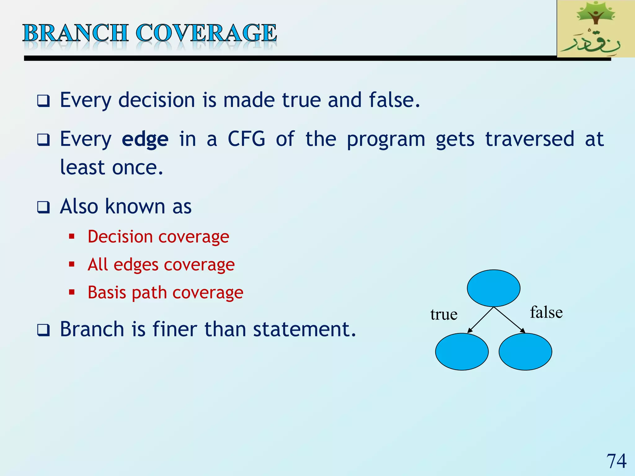 74
 Every decision is made true and false.
 Every edge in a CFG of the program gets traversed at
least once.
 Also known as
 Decision coverage
 All edges coverage
 Basis path coverage
 Branch is finer than statement.
true false
 