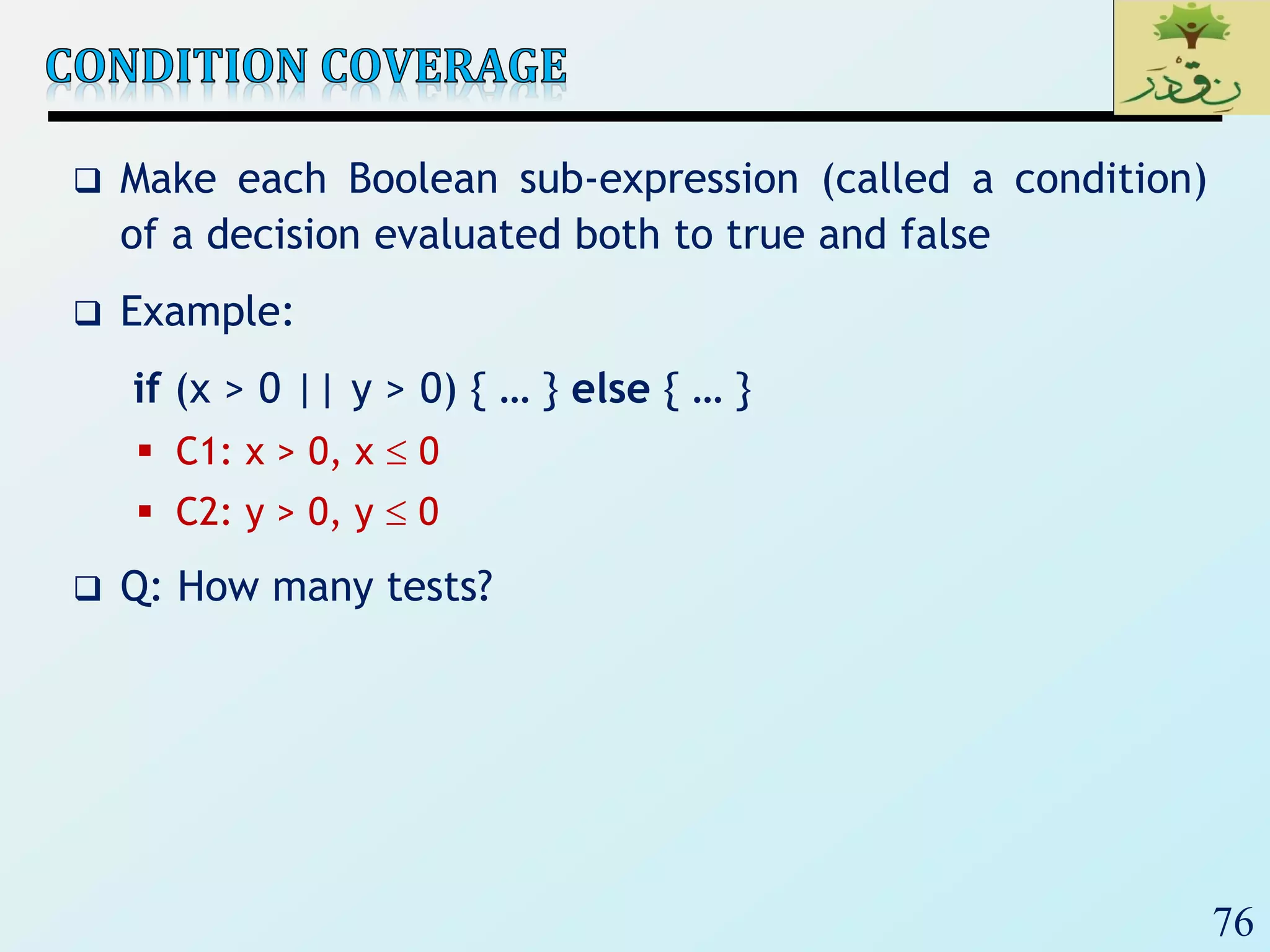 76
 Make each Boolean sub-expression (called a condition)
of a decision evaluated both to true and false
 Example:
if (x > 0 || y > 0) { … } else { … }
 C1: x > 0, x  0
 C2: y > 0, y  0
 Q: How many tests?
 