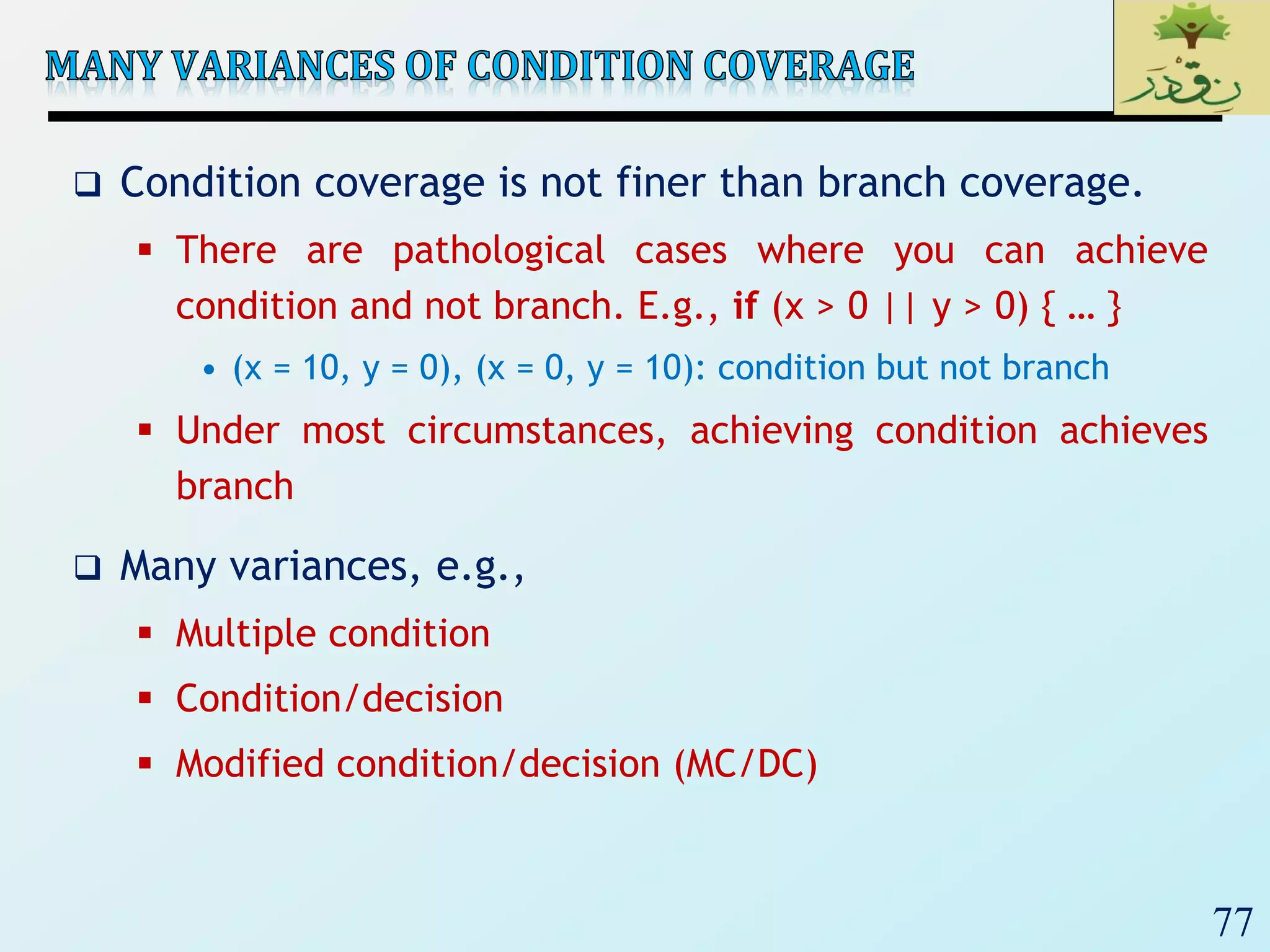 77
 Condition coverage is not finer than branch coverage.
 There are pathological cases where you can achieve
condition and not branch. E.g., if (x > 0 || y > 0) { … }
• (x = 10, y = 0), (x = 0, y = 10): condition but not branch
 Under most circumstances, achieving condition achieves
branch
 Many variances, e.g.,
 Multiple condition
 Condition/decision
 Modified condition/decision (MC/DC)
 