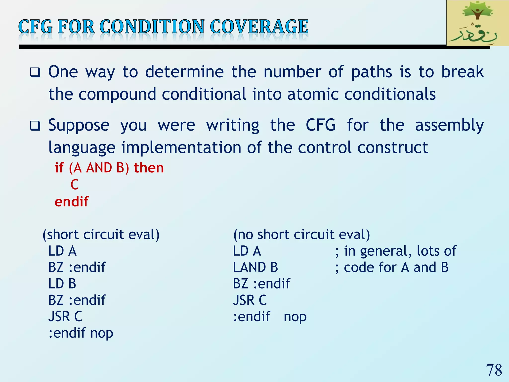 78
 One way to determine the number of paths is to break
the compound conditional into atomic conditionals
 Suppose you were writing the CFG for the assembly
language implementation of the control construct
if (A AND B) then
C
endif
(short circuit eval) (no short circuit eval)
LD A LD A ; in general, lots of
BZ :endif LAND B ; code for A and B
LD B BZ :endif
BZ :endif JSR C
JSR C :endif nop
:endif nop
 