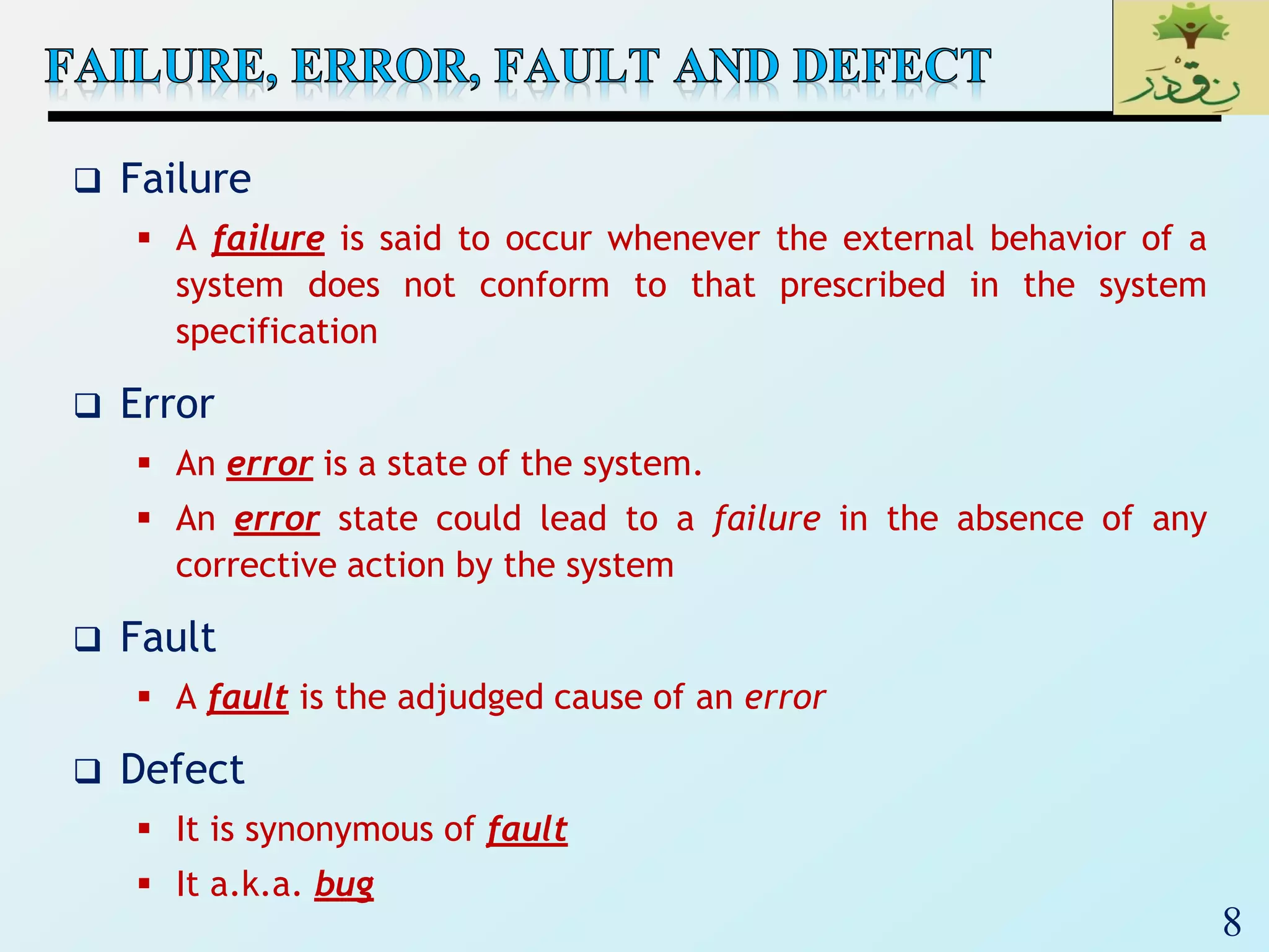 8
 Failure
 A failure is said to occur whenever the external behavior of a
system does not conform to that prescribed in the system
specification
 Error
 An error is a state of the system.
 An error state could lead to a failure in the absence of any
corrective action by the system
 Fault
 A fault is the adjudged cause of an error
 Defect
 It is synonymous of fault
 It a.k.a. bug
 