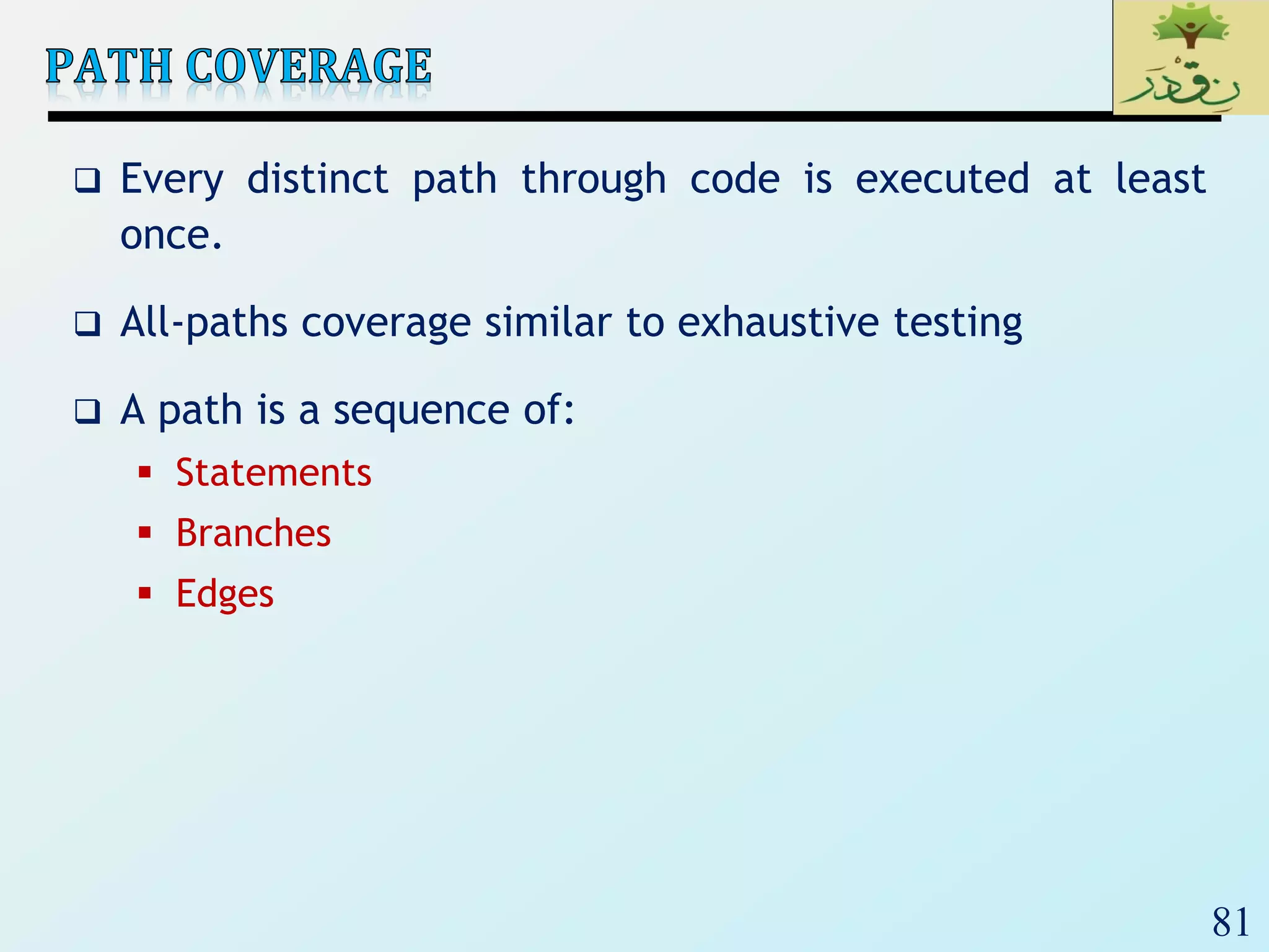 81
 Every distinct path through code is executed at least
once.
 All-paths coverage similar to exhaustive testing
 A path is a sequence of:
 Statements
 Branches
 Edges
 