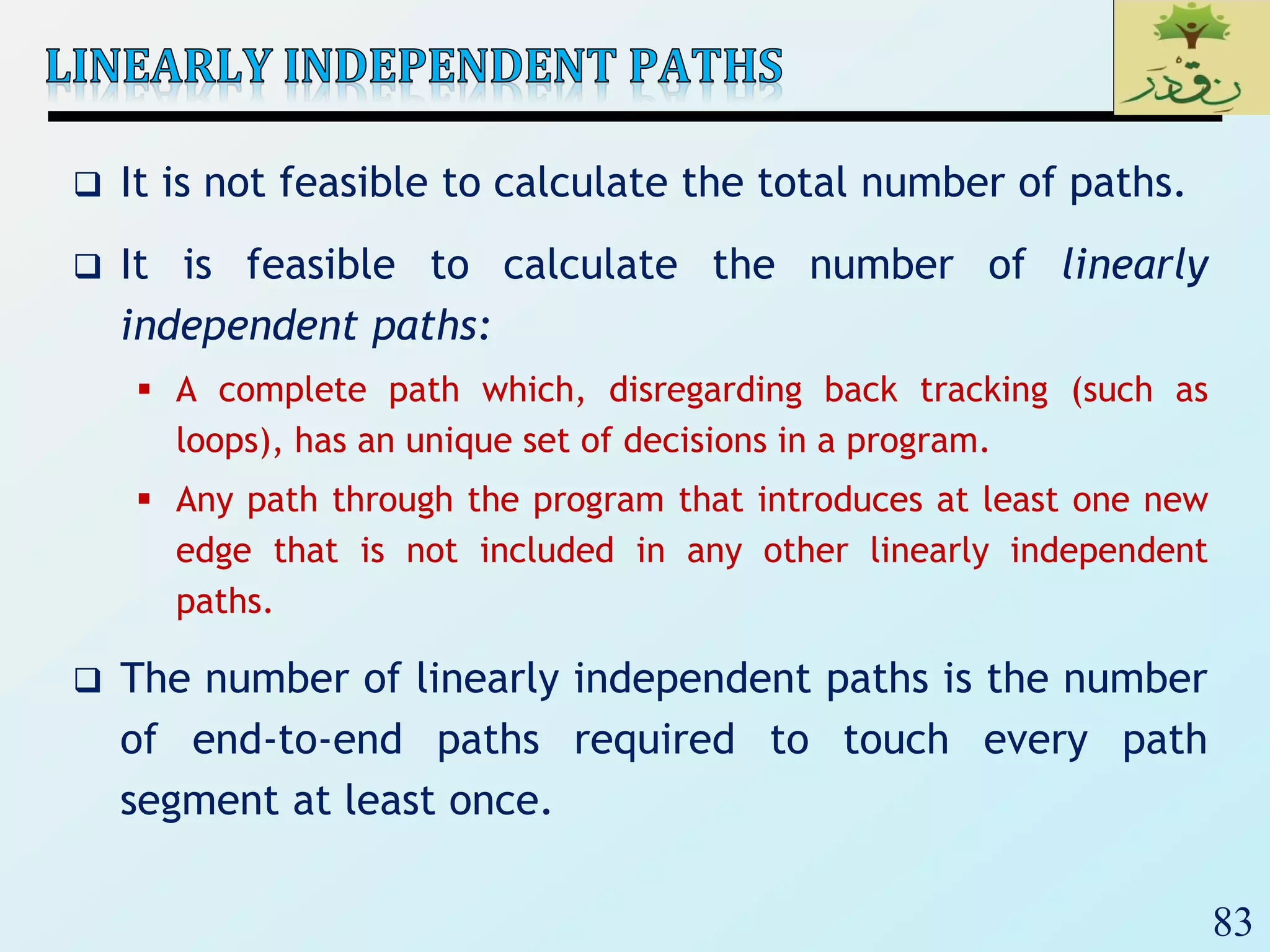 83
 It is not feasible to calculate the total number of paths.
 It is feasible to calculate the number of linearly
independent paths:
 A complete path which, disregarding back tracking (such as
loops), has an unique set of decisions in a program.
 Any path through the program that introduces at least one new
edge that is not included in any other linearly independent
paths.
 The number of linearly independent paths is the number
of end-to-end paths required to touch every path
segment at least once.
 