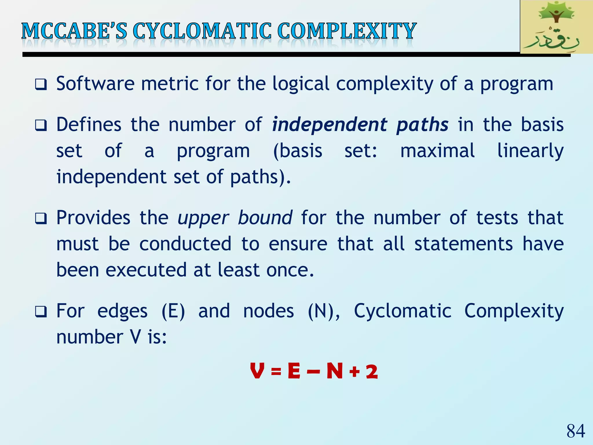 84
 Software metric for the logical complexity of a program
 Defines the number of independent paths in the basis
set of a program (basis set: maximal linearly
independent set of paths).
 Provides the upper bound for the number of tests that
must be conducted to ensure that all statements have
been executed at least once.
 For edges (E) and nodes (N), Cyclomatic Complexity
number V is:
V = E – N + 2
 