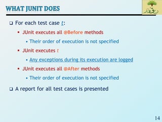 14
 For each test case t:
 JUnit executes all @Before methods
• Their order of execution is not specified
 JUnit executes t
• Any exceptions during its execution are logged
 JUnit executes all @After methods
• Their order of execution is not specified
 A report for all test cases is presented
 