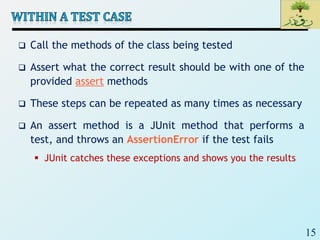 15
 Call the methods of the class being tested
 Assert what the correct result should be with one of the
provided assert methods
 These steps can be repeated as many times as necessary
 An assert method is a JUnit method that performs a
test, and throws an AssertionError if the test fails
 JUnit catches these exceptions and shows you the results
 