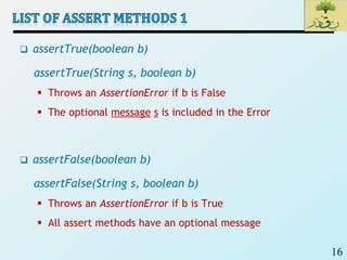 16
 assertTrue(boolean b)
assertTrue(String s, boolean b)
 Throws an AssertionError if b is False
 The optional message s is included in the Error
 assertFalse(boolean b)
assertFalse(String s, boolean b)
 Throws an AssertionError if b is True
 All assert methods have an optional message
 