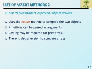 17
 assertEquals(Object expected, Object actual)
 Uses the equals method to compare the two objects
 Primitives can be passed as arguments.
 Casting may be required for primitives.
 There is also a version to compare arrays.
 