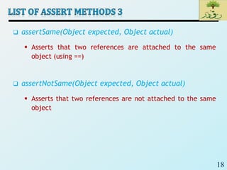 18
 assertSame(Object expected, Object actual)
 Asserts that two references are attached to the same
object (using ==)
 assertNotSame(Object expected, Object actual)
 Asserts that two references are not attached to the same
object
 