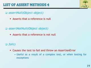 19
 assertNull(Object object)
 Asserts that a reference is null
 assertNotNull(Object object)
 Asserts that a reference is not null
 fail()
 Causes the test to fail and throw an AssertionError
• Useful as a result of a complex test, or when testing for
exceptions
 