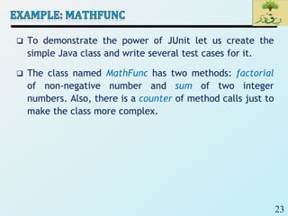 23
 To demonstrate the power of JUnit let us create the
simple Java class and write several test cases for it.
 The class named MathFunc has two methods: factorial
of non-negative number and sum of two integer
numbers. Also, there is a counter of method calls just to
make the class more complex.
 