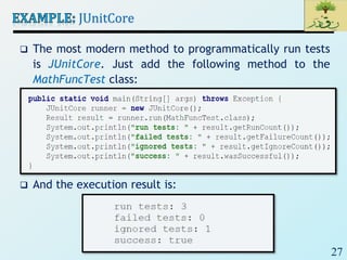 27
JUnitCore
 The most modern method to programmatically run tests
is JUnitCore. Just add the following method to the
MathFuncTest class:
 And the execution result is:
 