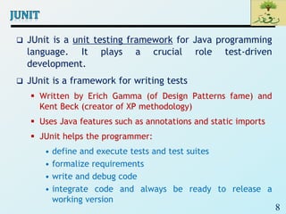 8
 JUnit is a unit testing framework for Java programming
language. It plays a crucial role test-driven
development.
 JUnit is a framework for writing tests
 Written by Erich Gamma (of Design Patterns fame) and
Kent Beck (creator of XP methodology)
 Uses Java features such as annotations and static imports
 JUnit helps the programmer:
• define and execute tests and test suites
• formalize requirements
• write and debug code
• integrate code and always be ready to release a
working version
 