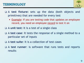 9
 A test fixture: sets up the data (both objects and
primitives) that are needed for every test
 Example: If you are testing code that updates an employee
record, you need an employee record to test it on
 A unit test: It is a test of a single class
 A test case: It tests the response of a single method to a
particular set of inputs
 A test suite: It is a collection of test cases
 A test runner: is software that runs tests and reports
results
 