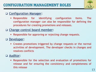 13
 Configuration Manager:
 Responsible for identifying configuration items. The
configuration manager can also be responsible for defining the
procedures for creating promotions and releases.
 Change control board member:
 Responsible for approving or rejecting change requests.
 Developer:
 Creates promotions triggered by change requests or the normal
activities of development. The developer checks in changes and
resolves conflicts
 Auditor:
 Responsible for the selection and evaluation of promotions for
release and for ensuring the consistency and completeness of
this release
 