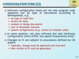 17
 Software configuration items are not only program code
segments but all type of documents according to
development, e.g
 all type of code files
 drivers for tests
 analysis or design documents
 user or developer manuals
 system configurations (e.g. version of compiler used)
 In some systems, not only software but also hardware
configuration items (CPUs, bus speed frequencies) exist!
 Changes to CI are subject to procedures defined by CM
system
 Typically, change must be approved and recorded
 New version of CI must be generated
 