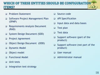 18
 Problem Statement
 Software Project Management Plan
(SPMP)
 Requirements Analysis Document
(RAD)
 System Design Document (SDD)
 Project Agreement
 Object Design Document (ODD)
 Dynamic Model
 Object model
 Functional Model
 Unit tests
 Integration test strategy
 Source code
 API Specification
 Input data and data bases
 Test plan
 Test data
 Support software (part of the
product)
 Support software (not part of the
product)
 User manual
 Administrator manual
 