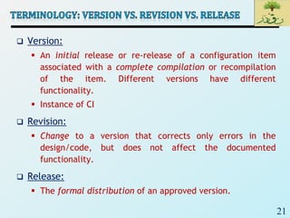 21
 Version:
 An initial release or re-release of a configuration item
associated with a complete compilation or recompilation
of the item. Different versions have different
functionality.
 Instance of CI
 Revision:
 Change to a version that corrects only errors in the
design/code, but does not affect the documented
functionality.
 Release:
 The formal distribution of an approved version.
 