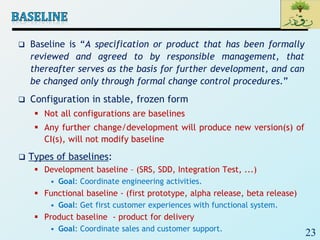 23
 Baseline is “A specification or product that has been formally
reviewed and agreed to by responsible management, that
thereafter serves as the basis for further development, and can
be changed only through formal change control procedures.”
 Configuration in stable, frozen form
 Not all configurations are baselines
 Any further change/development will produce new version(s) of
CI(s), will not modify baseline
 Types of baselines:
 Development baseline – (SRS, SDD, Integration Test, ...)
• Goal: Coordinate engineering activities.
 Functional baseline - (first prototype, alpha release, beta release)
• Goal: Get first customer experiences with functional system.
 Product baseline - product for delivery
• Goal: Coordinate sales and customer support.
 