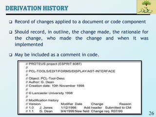 26
 Record of changes applied to a document or code component
 Should record, in outline, the change made, the rationale for
the change, who made the change and when it was
implemented
 May be included as a comment in code.
 