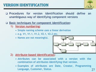 27
 Procedures for version identification should define an
unambiguous way of identifying component versions
 Basic techniques for component identification:
1) Version numbering:
• Simple naming scheme uses a linear derivation
• e.g. V1, V1.1, V1.2, V2.1, V2.2 etc.
• Names are not meaningful.
2) Attribute-based identification:
• Attributes can be associated with a version with the
combination of attributes identifying that version.
• Examples of attributes are Date, Creator, Programming
Language, Customer, Status.
 