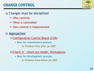 30
 Changes must be disciplined
 Who controls
 What is controlled
 How control is implemented
 Approaches:
1)Configuration Control Board (CCB):
• Best for maintenance process
– Ex Windows Vista after jan 2007
2)Check in – check out model, Workspaces:
• Best for development process
– Ex Windows Vista before jan 2007
 
