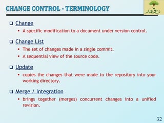 32
 Change
 A specific modification to a document under version control.
 Change List
 The set of changes made in a single commit.
 A sequential view of the source code.
 Update
 copies the changes that were made to the repository into your
working directory.
 Merge / Integration
 brings together (merges) concurrent changes into a unified
revision.
 