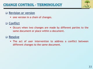 33
 Revision or version
 one version in a chain of changes.
 Conflict
 Occurs when two changes are made by different parties to the
same document or place within a document.
 Resolve
 The act of user intervention to address a conflict between
different changes to the same document.
 
