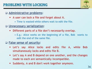 36
 Administrative problems:
 A user can lock a file and forget about it.
• Time is wasted while others wait to edit the file.
 Unnecessary serialization:
 Different parts of a file don’t necessarily overlap.
• E.g.: Alice works on the beginning of a file, Bob wants to
edit the end of the same file.
 False sense of security:
 Let’s say Alice locks and edits file A, while Bob
simultaneously locks and edits file B.
 Let’s say A and B depend on one another, and the changes
made to each are semantically incompatible.
 Suddenly, A and B don't work together anymore.
 