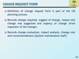 40
 Definition of change request form is part of the CM
planning process
 Records change required, suggest of change, reason why
change was suggested and urgency of change (from
requestor of the change)
 Records change evaluation, impact analysis, change cost
and recommendations (System maintenance staff)
 