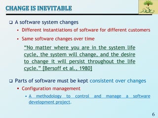 6
 A software system changes
 Different instantiations of software for different customers
 Same software changes over time
 Parts of software must be kept consistent over changes
 Configuration management
• A methodology to control and manage a software
development project.
“No matter where you are in the system life
cycle, the system will change, and the desire
to change it will persist throughout the life
cycle.” [Bersoff et al., 1980]
 